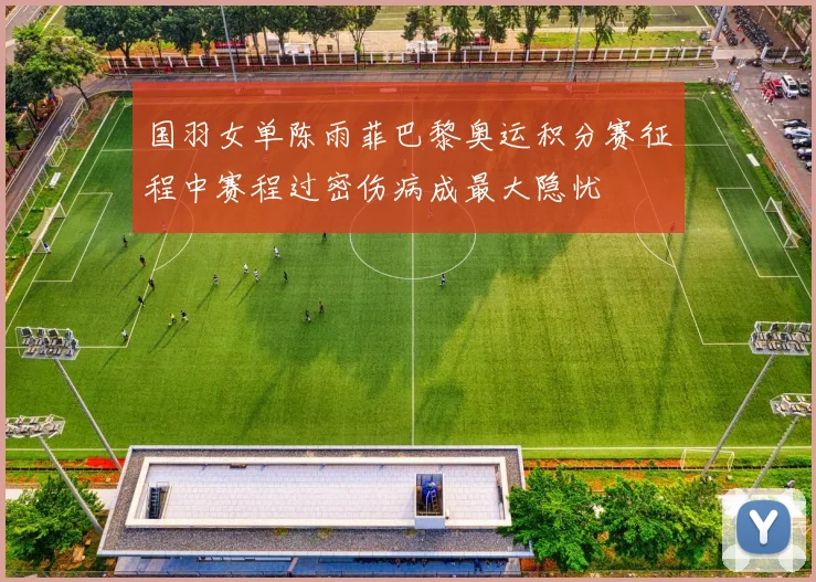 国羽女单陈雨菲巴黎奥运积分赛征程中赛程过密伤病成最大隐忧