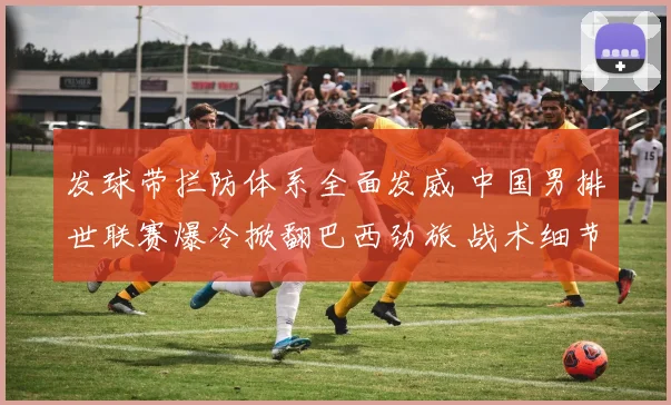 发球带拦防体系全面发威 中国男排世联赛爆冷掀翻巴西劲旅 战术细节决定最终成败