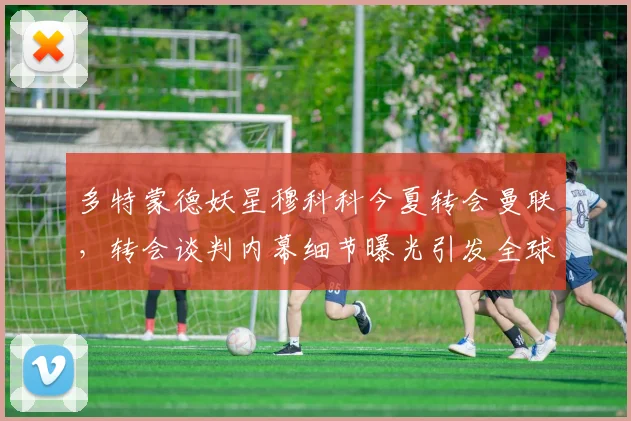 多特蒙德妖星穆科科今夏转会曼联，转会谈判内幕细节曝光引发全球关注