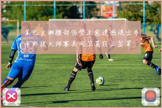 莱巴金娜腰部伤势未愈遗憾退出辛辛那提大师赛美网卫冕阴云笼罩