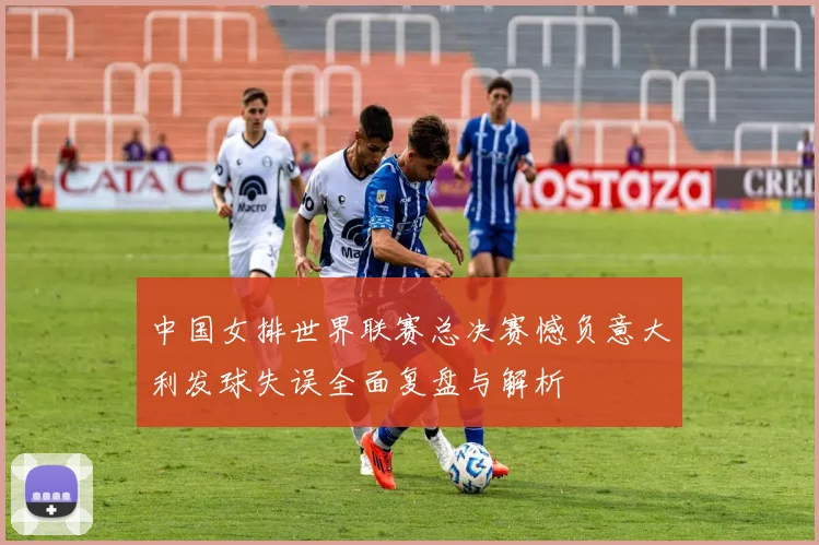 中国女排世界联赛总决赛憾负意大利发球失误全面复盘与解析