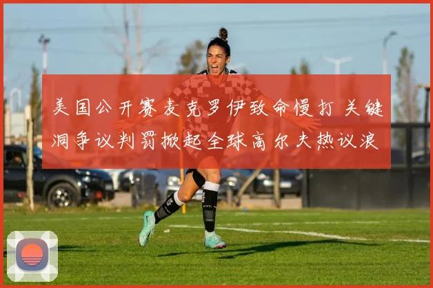 美国公开赛麦克罗伊致命慢打 关键洞争议判罚掀起全球高尔夫热议浪潮