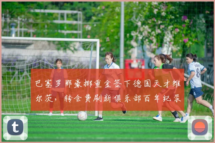 巴塞罗那豪掷重金签下德国天才维尔茨，转会费刷新俱乐部百年纪录