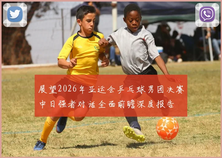 展望2026年亚运会乒乓球男团决赛中日强者对话全面前瞻深度报告