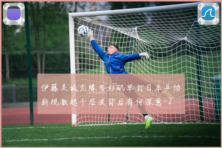 伊藤美诚无缘洛杉矶单打日本乒协新规激起千层浪背后有何深意