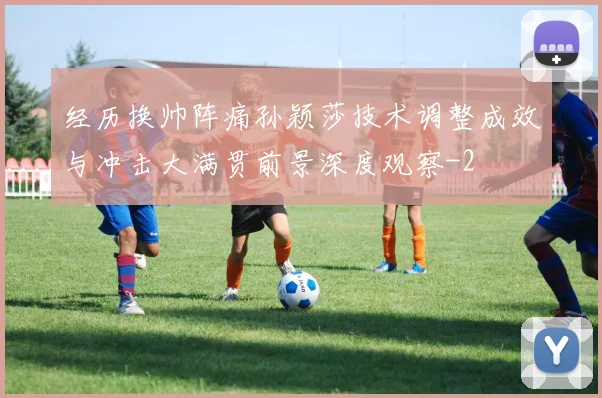 经历换帅阵痛孙颖莎技术调整成效与冲击大满贯前景深度观察