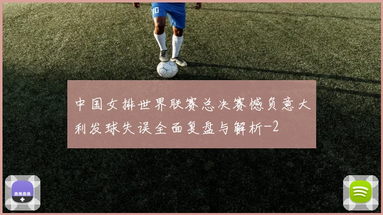 中国女排世界联赛总决赛憾负意大利发球失误全面复盘与解析