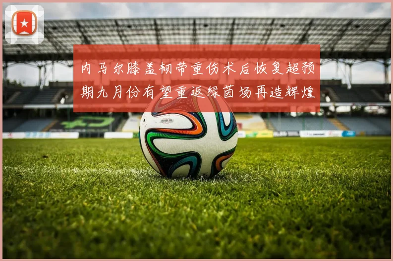 内马尔膝盖韧带重伤术后恢复超预期九月份有望重返绿茵场再造辉煌