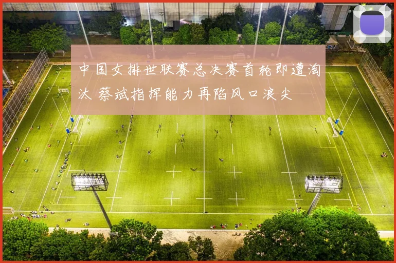 中国女排世联赛总决赛首轮即遭淘汰 蔡斌指挥能力再陷风口浪尖