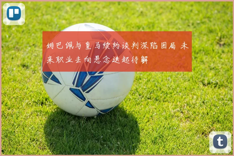 姆巴佩与皇马续约谈判深陷困局 未来职业去向悬念迭起待解