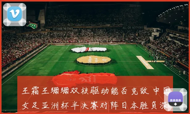 王霜王珊珊双核驱动能否克敌 中国女足亚洲杯半决赛对阵日本胜负深度解读