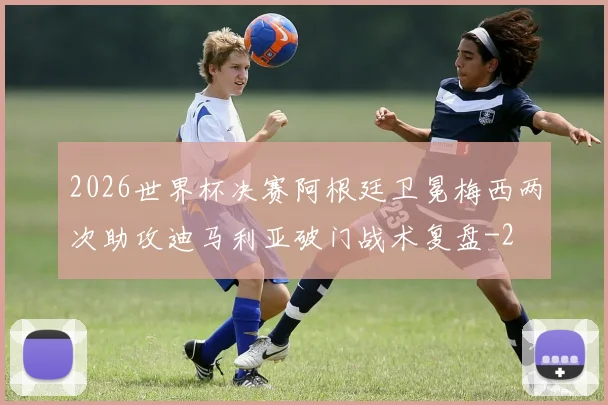 2026世界杯决赛阿根廷卫冕梅西两次助攻迪马利亚破门战术复盘
