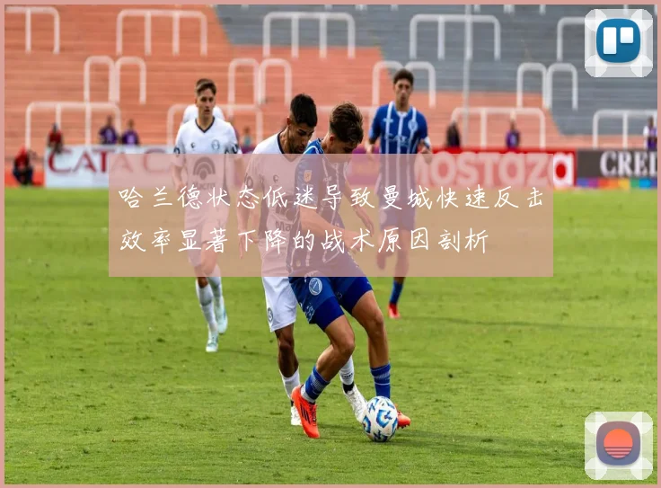哈兰德状态低迷导致曼城快速反击效率显著下降的战术原因剖析