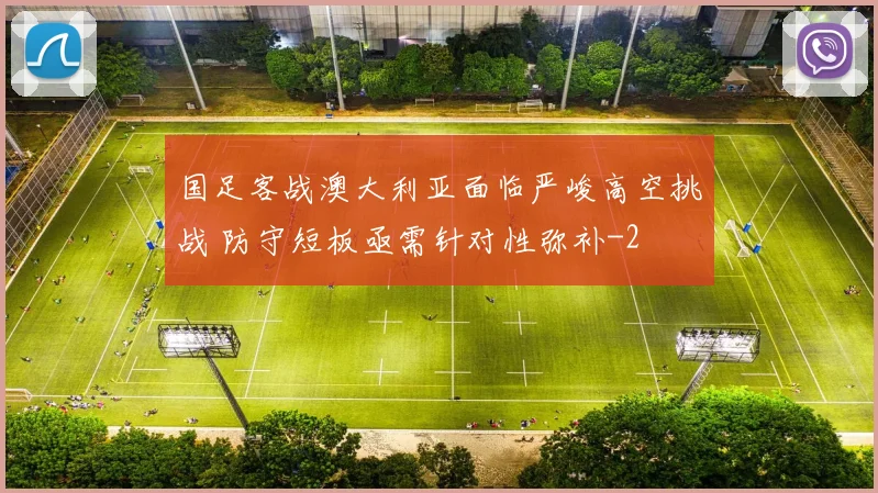 国足客战澳大利亚面临严峻高空挑战 防守短板亟需针对性弥补