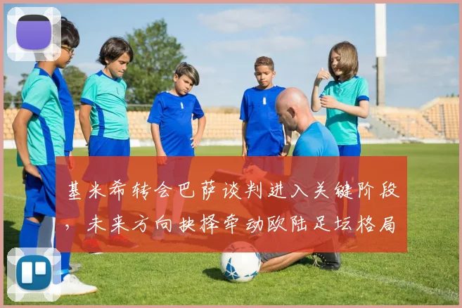基米希转会巴萨谈判进入关键阶段，未来方向抉择牵动欧陆足坛格局