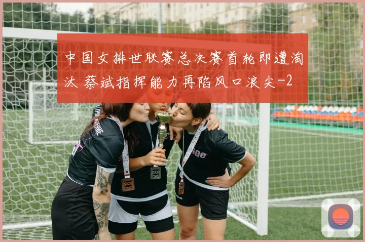 中国女排世联赛总决赛首轮即遭淘汰 蔡斌指挥能力再陷风口浪尖