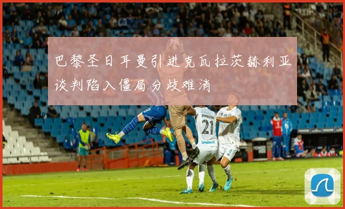 巴黎圣日耳曼引进克瓦拉茨赫利亚谈判陷入僵局分歧难消