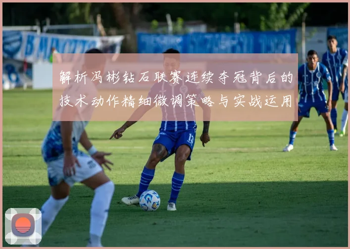 解析冯彬钻石联赛连续夺冠背后的技术动作精细微调策略与实战运用