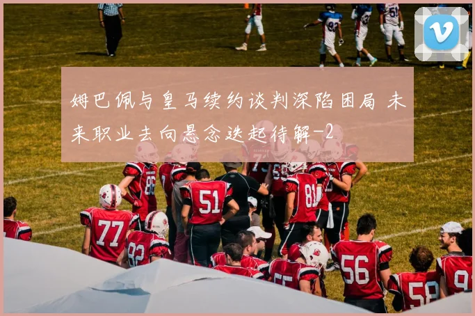 姆巴佩与皇马续约谈判深陷困局 未来职业去向悬念迭起待解