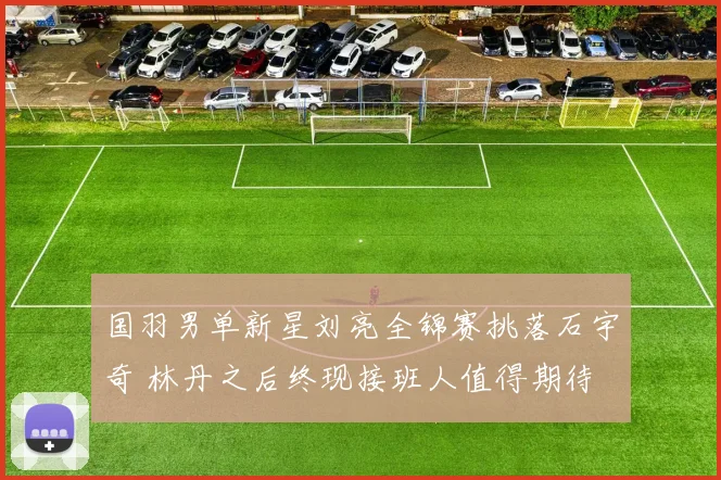 国羽男单新星刘亮全锦赛挑落石宇奇 林丹之后终现接班人值得期待