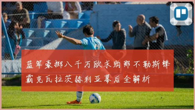 蓝军豪掷八千万欧求购那不勒斯锋霸克瓦拉茨赫利亚幕后全解析