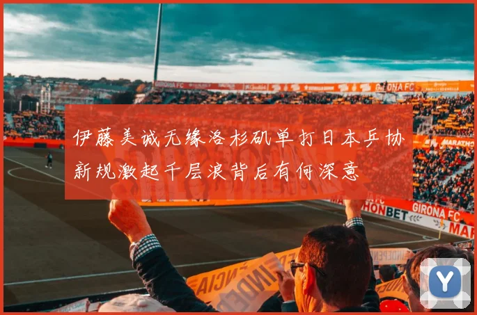 伊藤美诚无缘洛杉矶单打日本乒协新规激起千层浪背后有何深意