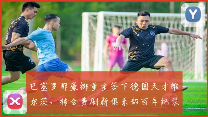 巴塞罗那豪掷重金签下德国天才维尔茨，转会费刷新俱乐部百年纪录