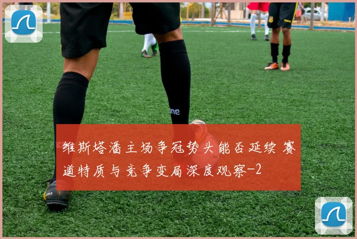 维斯塔潘主场争冠势头能否延续 赛道特质与竞争变局深度观察