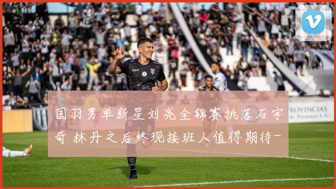 国羽男单新星刘亮全锦赛挑落石宇奇 林丹之后终现接班人值得期待