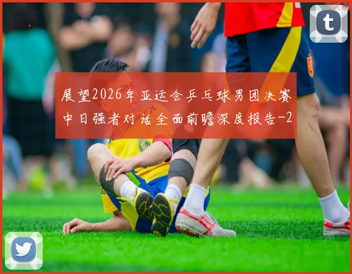 展望2026年亚运会乒乓球男团决赛中日强者对话全面前瞻深度报告