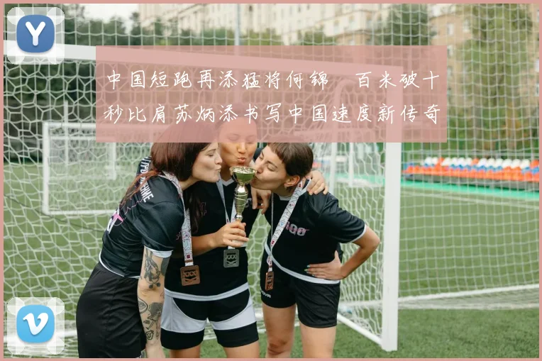 中国短跑再添猛将何锦櫶百米破十秒比肩苏炳添书写中国速度新传奇闪耀世界短跑舞台