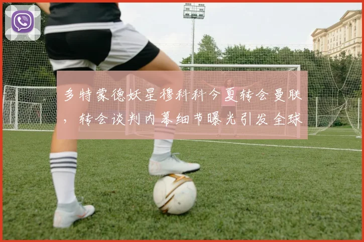 多特蒙德妖星穆科科今夏转会曼联，转会谈判内幕细节曝光引发全球关注